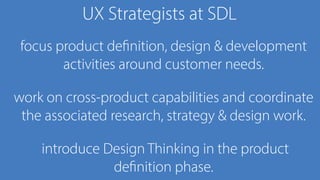 UX Strategists at SDL
focus product definition, design & development
activities around customer needs.
work on cross-product capabilities and coordinate
the associated research, strategy & design work.
introduce Design Thinking in the product
definition phase.
 