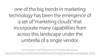 one of the big trends in marketing
technology has been the emergence of
a set of“marketing clouds”that
incorporate many capabilities from
across this landscape under the
umbrella of a single vendor.
Scott Brinker, Chief Marketing Technologist Blog editor 
http://chiefmartec.com/2015/01/marketing-technology-landscape-supergraphic-2015/
 