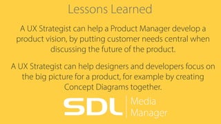 Lessons Learned
A UX Strategist can help a Product Manager develop a
product vision, by putting customer needs central when
discussing the future of the product.
A UX Strategist can help designers and developers focus on
the big picture for a product, for example by creating
Concept Diagrams together.
 