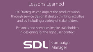 Lessons Learned
UX Strategists can impact the product vision 
through service design & design thinking activities 
and by including a variety of stakeholders.
Personas and scenarios inspire stakeholders 
in designing for the right user context.
 