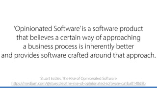 ‘Opinionated Software’is a software product 
that believes a certain way of approaching 
a business process is inherently better 
and provides software crafted around that approach.
Stuart Eccles, The Rise of Opinionated Software 
https://medium.com/@stueccles/the-rise-of-opinionated-software-ca1ba0140d5b
 