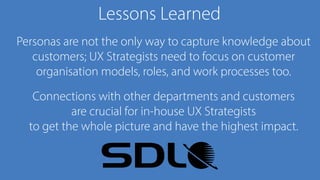 Lessons Learned
Personas are not the only way to capture knowledge about
customers; UX Strategists need to focus on customer
organisation models, roles, and work processes too.
Connections with other departments and customers 
are crucial for in-house UX Strategists 
to get the whole picture and have the highest impact.
 