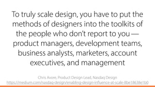 To truly scale design, you have to put the
methods of designers into the toolkits of
the people who don’t report to you — 
product managers, development teams,
business analysts, marketers, account
executives, and management
Chris Avore, Product Design Lead, Nasdaq Design 
https://medium.com/nasdaq-design/enabling-design-influence-at-scale-8be18638e1b0
 