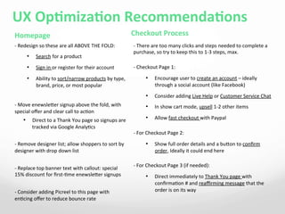 UX	
  OpAmizaAon	
  RecommendaAons	
  
	
  	
  Homepage	
  
-­‐	
  Redesign	
  so	
  these	
  are	
  all	
  ABOVE	
  THE	
  FOLD:	
  
•  Search	
  for	
  a	
  product	
  	
  
•  Sign	
  in	
  or	
  register	
  for	
  their	
  account	
  	
  
•  Ability	
  to	
  sort/narrow	
  products	
  by	
  type,	
  
brand,	
  price,	
  or	
  most	
  popular	
  
	
  
-­‐	
  Move	
  enewsleer	
  signup	
  above	
  the	
  fold,	
  with	
  
special	
  oﬀer	
  and	
  clear	
  call	
  to	
  ac4on	
  	
  
•  Direct	
  to	
  a	
  Thank	
  You	
  page	
  so	
  signups	
  are	
  
tracked	
  via	
  Google	
  Analy4cs	
  
	
  
-­‐	
  Remove	
  designer	
  list;	
  allow	
  shoppers	
  to	
  sort	
  by	
  
designer	
  with	
  drop	
  down	
  list	
  
	
  
-­‐	
  Replace	
  top	
  banner	
  text	
  with	
  callout:	
  special	
  
15%	
  discount	
  for	
  ﬁrst-­‐4me	
  enewsleer	
  signups	
  
	
  
-­‐	
  Consider	
  adding	
  Picreel	
  to	
  this	
  page	
  with	
  
en4cing	
  oﬀer	
  to	
  reduce	
  bounce	
  rate	
  
Checkout	
  Process	
  
-­‐	
  There	
  are	
  too	
  many	
  clicks	
  and	
  steps	
  needed	
  to	
  complete	
  a	
  
purchase,	
  so	
  try	
  to	
  keep	
  this	
  to	
  1-­‐3	
  steps,	
  max.	
  	
  
-­‐	
  Checkout	
  Page	
  1:	
  
•  Encourage	
  user	
  to	
  create	
  an	
  account	
  –	
  ideally	
  
through	
  a	
  social	
  account	
  (like	
  Facebook)	
  	
  
•  Consider	
  adding	
  Live	
  Help	
  or	
  Customer	
  Service	
  Chat	
  
•  In	
  show	
  cart	
  mode,	
  upsell	
  1-­‐2	
  other	
  items	
  
•  Allow	
  fast	
  checkout	
  with	
  Paypal	
  
-­‐	
  For	
  Checkout	
  Page	
  2:	
  
•  Show	
  full	
  order	
  details	
  and	
  a	
  buon	
  to	
  conﬁrm	
  
order,	
  Ideally	
  it	
  could	
  end	
  here	
  	
  
-­‐	
  For	
  Checkout	
  Page	
  3	
  (if	
  needed):	
  
•  Direct	
  immediately	
  to	
  Thank	
  You	
  page	
  with	
  
conﬁrma4on	
  #	
  and	
  reaﬃrming	
  message	
  that	
  the	
  
order	
  is	
  on	
  its	
  way	
  	
  
 