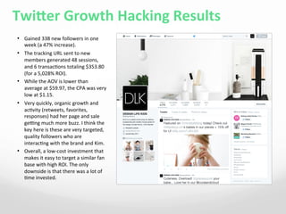 Twieer	
  Growth	
  Hacking	
  Results	
  
•  Gained	
  338	
  new	
  followers	
  in	
  one	
  
week	
  (a	
  47%	
  increase).	
  
•  The	
  tracking	
  URL	
  sent	
  to	
  new	
  
members	
  generated	
  48	
  sessions,	
  
and	
  6	
  transac4ons	
  totaling	
  $353.80	
  
(for	
  a	
  5,028%	
  ROI).	
  
•  While	
  the	
  AOV	
  is	
  lower	
  than	
  
average	
  at	
  $59.97,	
  the	
  CPA	
  was	
  very	
  
low	
  at	
  $1.15.	
  	
  
•  Very	
  quickly,	
  organic	
  growth	
  and	
  
ac4vity	
  (retweets,	
  favorites,	
  
responses)	
  had	
  her	
  page	
  and	
  sale	
  
gerng	
  much	
  more	
  buzz.	
  I	
  think	
  the	
  
key	
  here	
  is	
  these	
  are	
  very	
  targeted,	
  
quality	
  followers	
  who	
  are	
  
interac4ng	
  with	
  the	
  brand	
  and	
  Kim.	
  
•  Overall,	
  a	
  low-­‐cost	
  investment	
  that	
  
makes	
  it	
  easy	
  to	
  target	
  a	
  similar	
  fan	
  
base	
  with	
  high	
  ROI.	
  The	
  only	
  
downside	
  is	
  that	
  there	
  was	
  a	
  lot	
  of	
  
4me	
  invested.	
  	
  
 