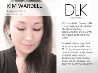 KIM	
  WARDELL	
  
Founder,  CEO  
West  Chester,  PA
—  DLK,  launched  in  October  2014,  
is  a  carefully  curated  collecBon  
of  children's  fashion,  
accessories,  toys  and  decor  for  
the  modern  aestheBc  loving  
family.  
—  Based  oﬀ  of  Kim’s  blog  of  the  
same  name  (founded  in  June  
2012),  she  focuses  her  love  of  
clean,  minimalist  design  into  an  
shop  featuring  bouBque  
designers.  Each  item  is  hand  
picked  and  all  kids  pieces  are  
approved  by  her  two  daughters.
 