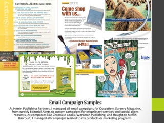 Email	
  Campaign	
  Samples	
  
At	
  Herrin	
  Publishing	
  Partners,	
  I	
  managed	
  all	
  email	
  campaigns	
  for	
  Outpa4ent	
  Surgery	
  Magazine,	
  
from	
  weekly	
  Editorial	
  Alerts	
  to	
  custom	
  campaigns	
  for	
  proprietary	
  services	
  and	
  special	
  client	
  
requests.	
  At	
  companies	
  like	
  Chronicle	
  Books,	
  Workman	
  Publishing,	
  and	
  Houghton	
  Miﬄin	
  
Harcourt,	
  I	
  managed	
  all	
  campaigns	
  related	
  to	
  my	
  products	
  or	
  marke4ng	
  programs.	
  
YOUR SEARCH FOR A BETTER NEEDLE IS OVER.
Your surgeons will love the incision and healing characteristics of
DermaGlide™, the revolutionary diamond-shaped suture from
Surgical Specialties.
But don't take our word for it—CLICK HERE to learn more and
order your free sample!
The Surgeon’s Edge
Sharpoint is a registered trademark of, and DermaGlide is a trademark of, Surgical Specialties Corporation
Wound Closure Group, 100 Dennis Drive, Reading PA, 19606 • 800-523-3332 • 610- 404-1000
A member of The Marmon Group of companies. ©2003, Surgical Specialties Corporation. #WCG-PM-049 4/03
“I can see a difference...wounds appear
to heal better with DermaGlide.”
Steven Fagien, M.D., FACS
Aesthetic Oculoplastic Surgeon
Boca Raton, Florida
As seen in Outpatient Surgery, October 2002
w w w . s u r g i c a l s p e c i a l t i e s . c o m
EDITORIAL ALERT: June 2004
CAPITAL EQUIPMENT AT AORN
A-ORS
> WHAT'S NEW IN CAPITAL EQUIPMENT:
UPDATE FROM THE AORN
Equipment planner Scotty Farrisreviews the latest advances on display this year.
2, A GUIDE TO SURGICAL PREPS AND PREPPING TOOLS
We'll lead our readersthroughthis sometimesconfusingarrayof productsand
offer an update on the FDA'sTentativeFinal Monograph.
> HOWTO MANAGE SURGICAL SITE INFECTIONS
How to track surgical site infectionsand use the resultsto improve outcomes.
> HOW TO MAKE ANESTHESIA MORE EFFICIENT
25 tips for fasterturnarounds,betteroutcomes and a healthierbottom line.
> WOULD ENDOSCOPE LEASING WORK FOR YOU?
Realistic, detailed examples illustratewhen cost-per-case leasing is and
isn't a sound strategy.
> WHAT'S NEW IN PROCEDURE PACKS
A look at new programs,technology and products designed to help you get the
convenienceyou need on a budget.
UPDATEON CONSCIOUSNESS MONITORING
New technologies may make these devices more useful.
> IF YOU'RETHINKING OF BUYING
IMAGE-GUIDED SURGICAL SYSTEMS
Whatto consider when purchasing these big-ticket instruments.
> DON'TMiss OUR PROFESSIONAL SERVICES SHOWCASE!
Whetheryou help surgical professionalswith architecture,building, equipment
planning, finance, billing, accreditation or other items, gain extra exposure to
thousands of surgical decision makers in our handy supplement.
CONSCIOUSNESS MONITORING PROCEDURE PACKS IMAGE-GUIDED SURGERY
RESERVE YOUR
SPACE TODAY!
fNSERTlONS DUE: 5/11 MATERIALS: 5/20
Michael Woodhull, VP of Sales, 630.941.1449, mwoodhull@outpatientsurgery.net
Chad Kemplin, Accounts Manager,630.516.3601 , ckemplin@outpatientsurgerynet
Jeff Hensel, Accounts Manager,630.516.3603, jhensel@outpatientsurgery.net
Stan Herrin, Publisher,610.240.4918 xl 4, sherrin@outpatientsurgery.net
Linda Moretti, Production Manager,610.240.4918 x10, Imoretti@outpatientsurgery.net
 
