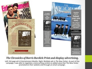 The	
  Chronicles	
  of	
  Harris	
  Burdick:	
  Print	
  and	
  display	
  advertising.	
  
Leg:	
  full-­‐page	
  ad	
  in	
  Entertainment	
  Weekly.	
  Right:	
  Mul4ple	
  ads	
  in	
  The	
  New	
  Yorker.	
  As	
  part	
  of	
  the	
  
campaign,	
  I	
  was	
  able	
  to	
  nego4ate	
  a	
  story	
  wri4ng	
  contest	
  as	
  added	
  value	
  that	
  The	
  New	
  Yorker	
  
promoted	
  on	
  their	
  website	
  and	
  through	
  an	
  email	
  campaign.	
  	
  
Sherman Alexie
M. T. Anderson
Kate DiCamillo
Cory Doctorow
Jules Feiffer
Stephen King
Tabitha King
Lois Lowry
Gregory Maguire
Walter Dean Myers
Linda Sue Park
Louis Sachar
Jon Scieszka
Chris Van Allsburg
An all-star cast weaves 14 incredible tales around the intriguing illustrations from the legendary
Mysteries of Harris Burdick. Funny, poignant, spine-tingling, and ﬁlled with surprises,
it is a collection of stories families will want to share again and again.
NO PURCHASE NECESSARY.Promotion begins September 26,2011 at 12:01 a.m.EST and ends at 11:59 p.m.EST on December 31,2011 (when all entries must be received).Contest is open to legal residents of the 50 United States/D.C.,aged 13 and over.
Employees of Sponsor and families not eligible.To enter and for complete rules,go to www.newyorkeronthetown.com.Prize a.r.v.$980.00.Sponsor:Condé Nast Publications,4Times Square,NewYork,NY,10036.Odds of winning depend on the number of entries received.
To see the video and more, visit whoisharrisburdick.comHoughton Mifﬂin Harcourt
I
With an Introduction by Lemony SnicketWith an Introduction by Lemony Snicket
Chris Van Allsburg
14
Amazing
Authors
Tell the Tales
14
Amazing
Authors
Tell the Tales
The Chronicles
of Harris Burdick
give the gift of
FOURTEEN MASTER STORYTELLERS.
ONE AMAZING BOOK.
im
agination
Submit your own story for a chance to win a free tablet e-reader and more!
To enter, visit NewYorkerOnTheTown.com
 