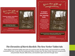 The	
  Chronicles	
  of	
  Harris	
  Burdick:	
  The	
  New	
  Yorker	
  Tablet	
  Ads	
  
These	
  digital,	
  interac4ve	
  tablet	
  were	
  part	
  of	
  an	
  ad	
  buy	
  with	
  The	
  New	
  Yorker,	
  and	
  promoted	
  our	
  wri4ng	
  
contestAt	
  the	
  4me,	
  it	
  was	
  the	
  ﬁrst	
  exclusively-­‐ﬁc4on	
  contest	
  that	
  The	
  New	
  Yorker	
  had	
  ever	
  co-­‐sponsored	
  
and	
  promoted.	
  Results:	
  600	
  entries,	
  and	
  excellent	
  open	
  and	
  click-­‐through	
  rates!	
  	
  
 