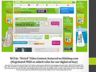 WCS	
  Jr.	
  “Weird”	
  Video	
  Contest,	
  featured	
  on	
  Kidzbop.com	
  
(Negotiated	
  FREE	
  as	
  added	
  value	
  for	
  our	
  digital	
  ad	
  buy)	
  
Results	
  from	
  ads	
  and	
  contest:	
  Over	
  12.5	
  million	
  impressions	
  delivered.	
  Homepage	
  takeover	
  had	
  a	
  .86%	
  CTR.	
  Overall	
  CTR	
  
was	
  .10%.	
  However,	
  it	
  produced	
  307	
  user-­‐generated	
  videos	
  from	
  our	
  target	
  audience,	
  over	
  6,000	
  new	
  website	
  visits,	
  and	
  a	
  
87%	
  increase	
  in	
  sales	
  for	
  this	
  4tle.	
  Ads	
  targe4ng	
  kids	
  rarely	
  drive	
  immediate	
  sales;	
  it	
  ogen	
  took	
  weeks	
  to	
  see	
  results	
  since	
  
in	
  most	
  cases	
  parents	
  make	
  the	
  ﬁnal	
  purchase.	
  Makes	
  for	
  an	
  interes4ng	
  sales	
  funnel!	
  
 