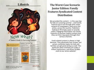 The	
  Worst-­‐Case	
  Scenario	
  
Junior	
  Edition:	
  Family	
  
Features	
  Syndicated	
  Content	
  
Distribution	
  
We	
  provided	
  the	
  content	
  –	
  in	
  this	
  case	
  4ps	
  
for	
  kids	
  on	
  surviving	
  summer	
  –	
  and	
  Family	
  
Features	
  put	
  it	
  out	
  through	
  their	
  major	
  
network	
  of	
  newspapers,	
  both	
  print	
  and	
  
online,	
  across	
  the	
  country.	
  Publishers	
  
looking	
  to	
  ﬁll	
  empty	
  space	
  or	
  provide	
  
useful,	
  engaging	
  informa4on	
  use	
  Family	
  
Features	
  to	
  discover	
  helpful	
  content	
  that	
  
they	
  can	
  then	
  repurpose	
  through	
  their	
  
various	
  channels.	
  	
  
	
  
Food-­‐related	
  content	
  is	
  always	
  in	
  high	
  
demand.	
  They	
  absolutely	
  love	
  recipes,	
  but	
  
certain	
  nonﬁc4on	
  topics	
  for	
  kids	
  and	
  
families	
  can	
  get	
  great	
  pickup	
  as	
  well.	
  This	
  
par4cular	
  piece	
  received	
  just	
  under	
  4	
  
million	
  impressions,	
  and	
  drove	
  10,000+	
  
visits	
  to	
  our	
  series	
  website!	
  
 