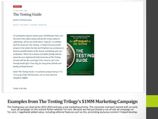 Examples	
  from	
  The	
  Testing	
  Trilogy’s	
  $1MM	
  Marketing	
  Campaign	
  
The	
  Tes4ng	
  was	
  our	
  lead	
  series	
  2012-­‐2014	
  and	
  was	
  a	
  top	
  marke4ng	
  priority.	
  The	
  consumer	
  outreach	
  started	
  with	
  an	
  early	
  
buzz	
  ad	
  campaign	
  on	
  the	
  science	
  ﬁc4on	
  website	
  Tor.com.	
  Because	
  we	
  had	
  purchased	
  a	
  run-­‐of-­‐site	
  ad	
  campaign	
  on	
  
Tor.com,	
  I	
  nego4ated	
  added	
  value,	
  including	
  editorial	
  features	
  such	
  as	
  this,	
  promo4ng	
  exclusive	
  content	
  I	
  helped	
  develop.	
  
 
