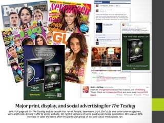 Major	
  print,	
  display,	
  and	
  social	
  advertising	
  for	
  The	
  Testing	
  	
  
Leg:	
  Full	
  page	
  ad	
  for	
  The	
  Tes9ng	
  and	
  its	
  sequel	
  that	
  ran	
  in	
  People,	
  Seventeen,	
  J-­‐14,	
  Girl’s	
  Life	
  and	
  other	
  teen	
  magazines,	
  
with	
  a	
  QR	
  code	
  driving	
  traﬃc	
  to	
  series	
  website.	
  On	
  right:	
  Examples	
  of	
  some	
  paid	
  social	
  media	
  promo4on.	
  We	
  saw	
  an	
  80%	
  
increase	
  in	
  sales	
  the	
  week	
  ager	
  this	
  par4cular	
  group	
  of	
  ads	
  and	
  social	
  media	
  posts	
  ran.	
  
A USA Today
Top Ten
Summer Read
“Electrifying.”
—EntertainmentWeekly.com
Scan here for a free prequel,
video, and more, or visit
TheTestingTrilogy.com
COMING
01.07.14
 