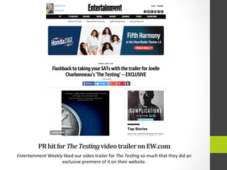 PR	
  hit	
  for	
  The	
  Testing	
  video	
  trailer	
  on	
  EW.com	
  
Entertainment	
  Weekly	
  liked	
  our	
  video	
  trailer	
  for	
  The	
  Tes9ng	
  so	
  much	
  that	
  they	
  did	
  an	
  
exclusive	
  premiere	
  of	
  it	
  on	
  their	
  website.	
  
 