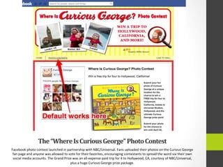The	
  “Where	
  Is	
  Curious	
  George”	
  Photo	
  Contest	
  
Facebook	
  photo	
  contest	
  launched	
  in	
  partnership	
  with	
  NBC/Universal.	
  Fans	
  uploaded	
  their	
  photos	
  on	
  the	
  Curious	
  George	
  
fan	
  page	
  and	
  anyone	
  was	
  allowed	
  to	
  vote	
  for	
  their	
  favorites,	
  encouraging	
  contestants	
  to	
  spread	
  the	
  word	
  via	
  their	
  own	
  
social	
  media	
  accounts.	
  The	
  Grand	
  Prize	
  was	
  an	
  all-­‐expense	
  paid	
  trip	
  for	
  4	
  to	
  Hollywood,	
  CA,	
  courtesy	
  of	
  NBC/Universal,	
  
plus	
  a	
  huge	
  Curious	
  George	
  prize	
  package.	
  
 