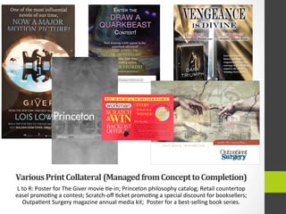 Various	
  Print	
  Collateral	
  	
  (Managed	
  from	
  Concept	
  to	
  Completion)	
  
L	
  to	
  R:	
  Poster	
  for	
  The	
  Giver	
  movie	
  4e-­‐in;	
  Princeton	
  philosophy	
  catalog;	
  Retail	
  countertop	
  
easel	
  promo4ng	
  a	
  contest;	
  Scratch-­‐oﬀ	
  4cket	
  promo4ng	
  a	
  special	
  discount	
  for	
  booksellers;	
  
Outpa4ent	
  Surgery	
  magazine	
  annual	
  media	
  kit;	
  	
  Poster	
  for	
  a	
  best-­‐selling	
  book	
  series.	
  
One of the most influential
novels of our time,
NOW A MAJOR
MOTION PICTIJRÞI
FROMTHE NEWYORK TIMESBEST-SELLING AUTHOR
LOIS LOWRY
WINA TRIP FOR TWO TO THE NYC MOVIEPREMIERE!
VISITWALDEN.COM/GIVER_SWEEPS TO ENTER!
WIN 10 $15 $25 or $50 OFF YOURINVOICE!
wor man
SCRATCH
&WIN
BACKLIST
ticket is a
WINNER!
1. Order any Workman backlist promo-
tion (see back for full list) and scratch &
win to receive a bonus on your backlist
order.
2. Win $10, $15, $25, or S50 off your final
net billing! Just use special promo code on
your order It's that easy!
 