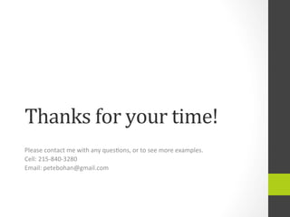 Thanks	
  for	
  your	
  time!	
  
Please	
  contact	
  me	
  with	
  any	
  ques4ons,	
  or	
  to	
  see	
  more	
  examples.	
  	
  
Cell:	
  215-­‐840-­‐3280	
  
Email:	
  petebohan@gmail.com	
  
 