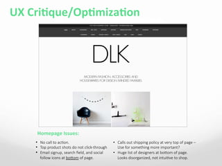 UX	
  CriAque/OpAmizaAon	
  
Homepage	
  Issues:	
  
•  No  call  to  acBon.  
•  Top  product  shots  do  not  click-­‐through
•  Email  signup,  search  ﬁeld,  and  social  
follow  icons  at  bobom  of  page.
•  Calls  out  shipping  policy  at  very  top  of  page  –  
Use  for  something  more  important?
•  Huge  list  of  designers  at  bobom  of  page.  
Looks  disorganized,  not  intuiBve  to  shop.
 