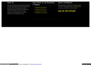 Ultimate Limousine provides world-class limo
services along with high-end limousines and
party buses to Peterborough, Lindsay,
C obourg, Oshawa and the entire Kawartha
Lakes and Durham region. We pride
ourselves on amazing service, quality
vehicles, and competitive pricing.

open in browser PRO version

Oshawa Limo Service
Lindsay Limo Service

Please contact us anytime to request a quote
or make a reservation. Visit our contact form
or give us a call at the number below.

C obourg Limo Service
Belleville Limo Service

Are you a developer? Try out the HTML to PDF API

pdfcrowd.com

 