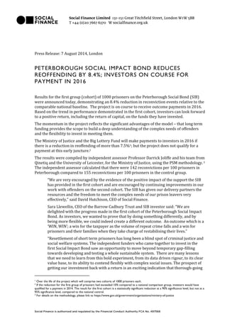 Press Release: 7 August 2014, London
PETERBOROUGH SOCIAL IMPACT BOND REDUCES
REOFFENDING BY 8.4%; INVESTORS ON COURSE FOR
PAYMENT IN 2016
Results for the first group (cohort) of 1000 prisoners on the Peterborough Social Bond (SIB)
were announced today, demonstrating an 8.4% reduction in reconviction events relative to the
comparable national baseline. The project is on course to receive outcome payments in 2016.
Based on the trend in performance demonstrated in the first cohort, investors can look forward
to a positive return, including the return of capital, on the funds they have invested.
The momentum in the project reflects the significant advantages of the model – that long term
funding provides the scope to build a deep understanding of the complex needs of offenders
and the flexibility to invest in meeting them.
The Ministry of Justice and the Big Lottery Fund will make payments to investors in 2016 if
there is a reduction in reoffending of more than 7.5%1; but the project does not qualify for a
payment at this early juncture.2
The results were compiled by independent assessor Professor Darrick Joliffe and his team from
Qinetiq and the University of Leicester, for the Ministry of Justice, using the PSM methodology.3
The independent assessor calculated that there were 142 reconvictions per 100 prisoners in
Peterborough compared to 155 reconvictions per 100 prisoners in the control group.
“We are very encouraged by the evidence of the positive impact of the support the SIB
has provided in the first cohort and are encouraged by continuing improvements in our
work with offenders on the second cohort. The SIB has given our delivery partners the
resources and the freedom to meet the complex needs of our prison leavers very
effectively,” said David Hutchison, CEO of Social Finance.
Sara Llewellin, CEO of the Barrow Cadbury Trust and SIB investor said: “We are
delighted with the progress made in the first cohort of the Peterborough Social Impact
Bond. As investors, we wanted to prove that by doing something differently, and by
being more flexible, we could indeed create a different outcome. An outcome which is a
‘WIN, WIN’; a win for the taxpayer as the volume of repeat crime falls and a win for
prisoners and their families when they take charge of restabilising their lives.”
“Resettlement of short term prisoners has long been a blind spot of criminal justice and
social welfare systems. The independent funders who came together to invest in the
first Social Impact Bond saw an opportunity to move beyond temporary gap-filling
towards developing and testing a whole sustainable system. There are many lessons
that we need to learn from this bold experiment, from its data driven rigour, to its clear
value base, to its ability to contend flexibly with complex social issues. The prospect of
getting our investment back with a return is an exciting indication that thorough-going
1
Over the life of the project which will comprise two cohorts of 1000 prisoners each.
2
If the reduction for the first group of prisoners had exceeded 10% compared to a national comparison group, investors would have
qualified for a payment in 2014. The result for the first cohort is a statistically significant reduction at a 90% significance level, but not at a
95% significance level, compared to the national control.
3
For details on the methodology, please link to https://www.gov.uk/government/organisations/ministry-of-justice
 