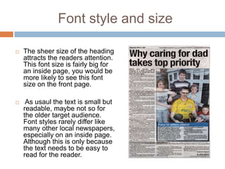 Font style and size

   The sheer size of the heading
    attracts the readers attention.
    This font size is fairly big for
    an inside page, you would be
    more likely to see this font
    size on the front page.

    As usaul the text is small but
    readable, maybe not so for
    the older target audience.
    Font styles rarely differ like
    many other local newspapers,
    especially on an inside page.
    Although this is only because
    the text needs to be easy to
    read for the reader.
 