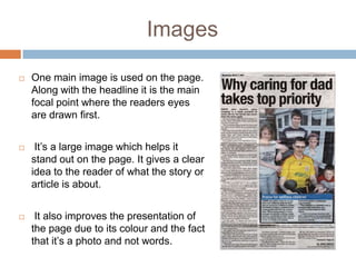Images

   One main image is used on the page.
    Along with the headline it is the main
    focal point where the readers eyes
    are drawn first.


    It’s a large image which helps it
    stand out on the page. It gives a clear
    idea to the reader of what the story or
    article is about.


    It also improves the presentation of
    the page due to its colour and the fact
    that it’s a photo and not words.
 