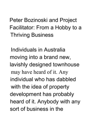 Peter Bozinoski and Project
Facilitator: From a Hobby to a
Thriving Business

 Individuals in Australia
moving into a brand new,
lavishly designed townhouse
 may have heard of it. Any
individual who has dabbled
 with the idea of property
development has probably
heard of it. Anybody with any
sort of business in the
 