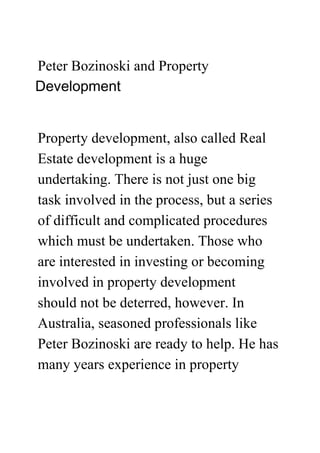 Peter Bozinoski and Property
Development


Property development, also called Real
Estate development is a huge
undertaking. There is not just one big
task involved in the process, but a series
of difficult and complicated procedures
which must be undertaken. Those who
are interested in investing or becoming
involved in property development
should not be deterred, however. In
Australia, seasoned professionals like
Peter Bozinoski are ready to help. He has
many years experience in property
 