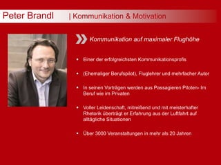 Peter Brandl | Kommunikation & Motivation
Kommunikation auf maximaler Flughöhe
 Einer der erfolgreichsten Kommunikationsprofis
 (Ehemaliger Berufspilot), Fluglehrer und mehrfacher Autor
 In seinen Vorträgen werden aus Passagieren Piloten- Im
Beruf wie im Privaten
 Voller Leidenschaft, mitreißend und mit meisterhafter
Rhetorik überträgt er Erfahrung aus der Luftfahrt auf
alltägliche Situationen
 Über 3000 Veranstaltungen in mehr als 20 Jahren
 