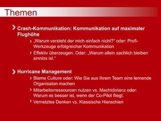 Themen
Crash-Kommunikation: Kommunikation auf maximaler
Flughöhe
„Warum versteht der mich einfach nicht?“ oder: Profi-
Werkzeuge erfolgreicher Kommunikation
Effektiv überzeugen. Oder: „Warum allein sachlich bleiben
sinnlos ist.“
Hurricane Management
Blame Culture oder: Wie Sie aus Ihrem Team eine lernende
Organisaton machen
Mitarbeiterressourcen nutzen vs. Machtdistanz oder:
Warum es besser ist, wenn der Co-Pilot fliegt.
Vernetztes Denken vs. Klassische Hierachien
 