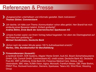Referenzen & Presse
„Ausgesprochen unterhaltsam und informativ gestaltet. Stark motivierend.“
Thomas Gärber, Commerzbank
„Ich dachte, ich hätte zum Thema ‚Kommunikation‘ schon alles gehört. Herr Brandl hat mich
eindeutig eines Besseren belehrt. Einfach großartig!“
Andrea Böhm, Erste Bank der österreichischen Sparkassen AG
„Unsere Kunden waren von Ihrem Vortrag hellauf begeistert. Vor allem die Übertragbarkeit auf
die Praxis kam großartig an.“
Michael Sondermann, Deutsche Bank
„Schon nach der ersten Minute waren 100 % Aufmerksamkeit erreicht.“
Marlies, Otto, Bundesinstitut für Berufsbildung
Firmenreferenzen (Auswahl):
a.hardtrodt GmbH, AOK Systems, Allgaier Werke GmbH, Audi AG, Bosch Sicherheitssysteme
GmbH, CAL Consult GmbH, Commerzbank AG, credit suisse, Deutsche Bank AG, Deutsche
Post AG, DRF Luftrettung, Erste Bank AG, Fresenius Medical Care, Globus, Hypo
Vereinsbank, IBM, Intes, KUMA Vision, logica, Microsoft, Frankfurt Messe, OBI, Peter Brehm,
PRINT Plus, Rockwell Automation, Siemens, Sparkasse, Talanx AG, Wind River, Wessling
Group
 