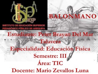 Estudiante: Peter Brayan Del Mar
Talavera
Especialidad: Educación Física
Semestre: III
Área: TIC
Docente: Mario Zevallos Luna
BALONMANO
 