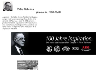 Peter Behrens
                                                   (Alemania, 1868-1940)
Arquitecto y diseñador alemán. Nació en Hamburgo y,
aunque inició su carrera como grafista, dentro de la
corriente Art Nouveau, a partir de 1900 comenzó a
practicar también la arquitectura. Behrens evolucionó
muy pronto hacia un estilo geométrico y austero, que
con el tiempo se impondría como el arquetipo de la
arquitectura industrial.
 