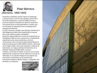 Peter Behrens
(Alemania, 1868-1940)
Arquitecto y diseñador alemán. Nació en Hamburgo
y, aunque inició su carrera como grafista, dentro de la
corriente Art Nouveau, a partir de 1900 comenzó a
practicar también la arquitectura. Behrens evolucionó
muy pronto hacia un estilo geométrico y austero, que
con el tiempo se impondría como el arquetipo de la
arquitectura industrial.
En 1907 comenzó a trabajar como director artístico de la
AEG (Allgemaine Elektricitäts-Gesellschaft), empresa
para la que diseñó una gran cantidad de
productos, algunas fábricas e incluso las viviendas de sus
trabajadores. Behrens fue un pionero en la implantación
arquitectónica de nuevos materiales y técnicas
constructivas. Entre sus obras fundamentales destaca la
nave de turbinas para la AEG (1909) en Berlín, construida
en hormigón colado, acero visto y grandes cristaleras de
vidrio plano, sin ninguna referencia historicista. En la
Höchster Farbwerke (1920-1924), cercana a
Frankfurt, construida en ladrillo, se acercó a la corriente
expresionista, aunque fue menos radical en el uso de los
materiales. En su estudio trabajaron tres jóvenes que
más tarde se convirtieron en los maestros del
movimiento moderno: Walter Gropius, Ludwig Mies Van
der Rohe y Le Corbusier.
 