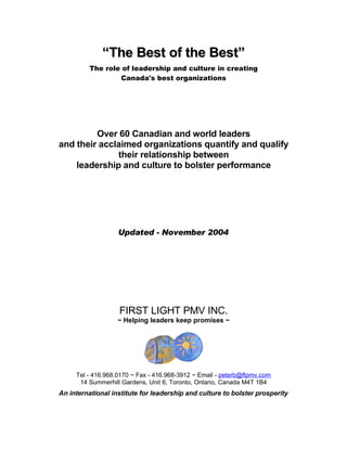 “The Best of the Best”
          The role of leadership and culture in creating
                  Canada's best organizations




         Over 60 Canadian and world leaders
and their acclaimed organizations quantify and qualify
              their relationship between
    leadership and culture to bolster performance




                   Updated - November 2004




                   FIRST LIGHT PMV INC.
                   ~ Helping leaders keep promises ~




     Tel - 416.968.0170 ~ Fax - 416.968-3912 ~ Email - peterb@flpmv.com
      14 Summerhill Gardens, Unit 6, Toronto, Ontario, Canada M4T 1B4
An international institute for leadership and culture to bolster prosperity
 