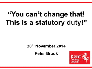 “You can’t change that! 
This is a statutory duty!” 
20th November 2014 
Peter Brook 
 