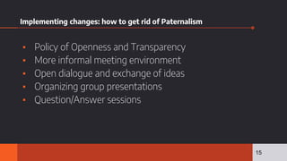 Implementing changes: how to get rid of Paternalism
▪ Policy of Openness and Transparency
▪ More informal meeting environment
▪ Open dialogue and exchange of ideas
▪ Organizing group presentations
▪ Question/Answer sessions
15
 