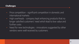 Challenges
▪ Price competition - significant competition in domestic and
international markets
▪ High overheads - company kept enhancing products that no
longer satisfied customers’ need which lead to low value and
further costs
▪ Need for new technologies - innovations suggested by other
vendors were well received by customers
5
 