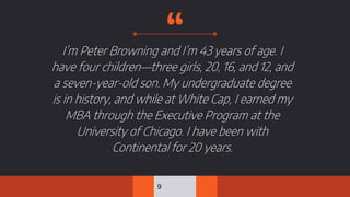 “I’m Peter Browning and I’m 43 years of age. I
have four children—three girls, 20, 16, and 12, and
a seven-year-old son. My undergraduate degree
is in history, and while at White Cap, I earned my
MBA through the Executive Program at the
University of Chicago. I have been with
Continental for 20 years.
9
 