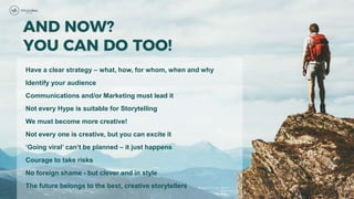 Have a clear strategy – what, how, for whom, when and why
Identify your audience
Communications and/or Marketing must lead it
Not every Hype is suitable for Storytelling
We must become more creative!
Not every one is creative, but you can excite it
‘Going viral’ can’t be planned – it just happens
Courage to take risks
No foreign shame - but clever and in style
The future belongs to the best, creative storytellers
 