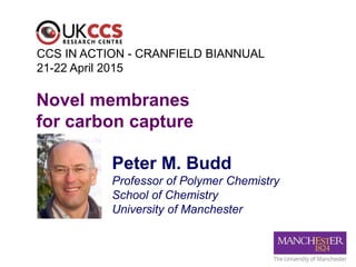 Peter M. Budd
Professor of Polymer Chemistry
School of Chemistry
University of Manchester
Novel membranes
for carbon capture
CCS IN ACTION - CRANFIELD BIANNUAL
21-22 April 2015
 