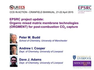 Peter M. Budd
School of Chemistry, University of Manchester
EPSRC project update:
Organic mixed matrix membrane technologies
(ORGMENT) for post-combustion CO2 capture
CCS IN ACTION - CRANFIELD BIANNUAL, 21-22 April 2015
Andrew I. Cooper
Dept. of Chemistry, University of Liverpool
Dave J. Adams
Dept. of Chemistry, University of Liverpool
 