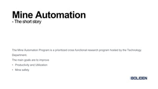 Mine Automation
- The short story
The Mine Automation Program is a prioritized cross functional research program hosted by the Technology
Department.
The main goals are to improve
• Productivity and Utilization
• Mine safety
 