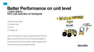 Better Performance on unit level
- Volvo claims:
50% cost reduction on transports
2
Transport cost today:
1/3 Labour cost
1/3 Fuel
1/3 Capex etc
50% cost reduction is quite a lot given the fact that the
labour cost for the driver is 33% Volvos calculation is
based on lower fuel consumption, higher payload with
no cabin and less maintenace needed.
 