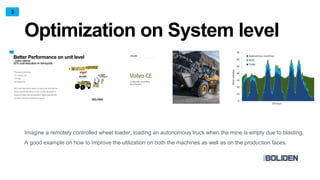Optimization on System level
Imagine a remotely controlled wheel loader, loading an autonomous truck when the mine is empty due to blasting.
A good example on how to improve the utilization on both the machines as well as on the production faces.
3
 