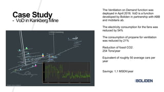 Case Study
- VoD in Kankberg Mine
The Ventilation on Demand function was
deployed in April 2016. VoD is a function
developed by Boliden in partnership with ABB
and mobilaris ab.
The electricity consumption for the fans was
reduced by 54%
The consumption of propane for ventilation
was reduced by 21%
Reduction of fossil CO2:
254 Tons/year
Equivalent of roughly 50 average cars per
year
Savings: 1,1 MSEK/year
 