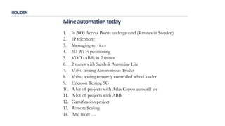 1. > 2000 Access Points underground (4 mines in Sweden)
2. IP telephony
3. Messaging services
4. 3D Wi-Fi positioning
5. VOD (ABB) in 2 mines
6. 2 mines with Sandvik Automine Lite
7. Volvo testing Autonomous Trucks
8. Volvo testing remotely controlled wheel loader
9. Ericsson Testing 5G
10. A lot of projects with Atlas Copco autodrill etc
11. A lot of projects with ABB
12. Gamification project
13. Remote Scaling
14. And more …
Mineautomationtoday
 