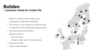 Boliden
– produces metals for modern life
• Boliden is a leading metals company with a
commitment to sustainable development
• The company’s core competence is within the fields
of exploration, mining, smelting and metals recycling
• Six mining areas and five smelters
• Balanced metal mix
– Zinc and copper
– Precious metals, lead, nickel as by-metals
• Revenues 40 BSEK
• Approx. 5,000 employees
 