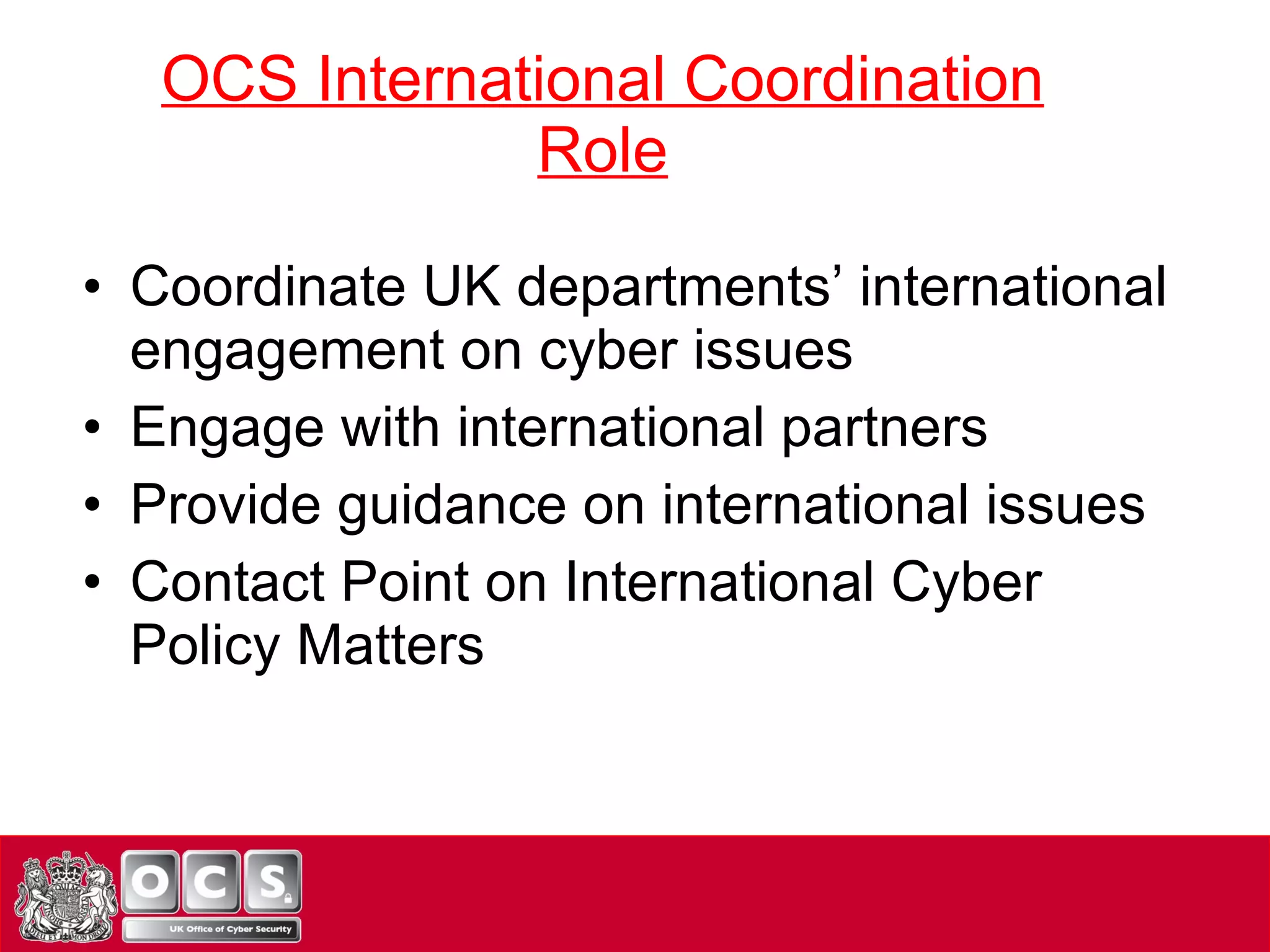 OCS International Coordination Role Coordinate UK departments’ international engagement on cyber issues Engage with international partners Provide guidance on international issues Contact Point on International Cyber Policy Matters 