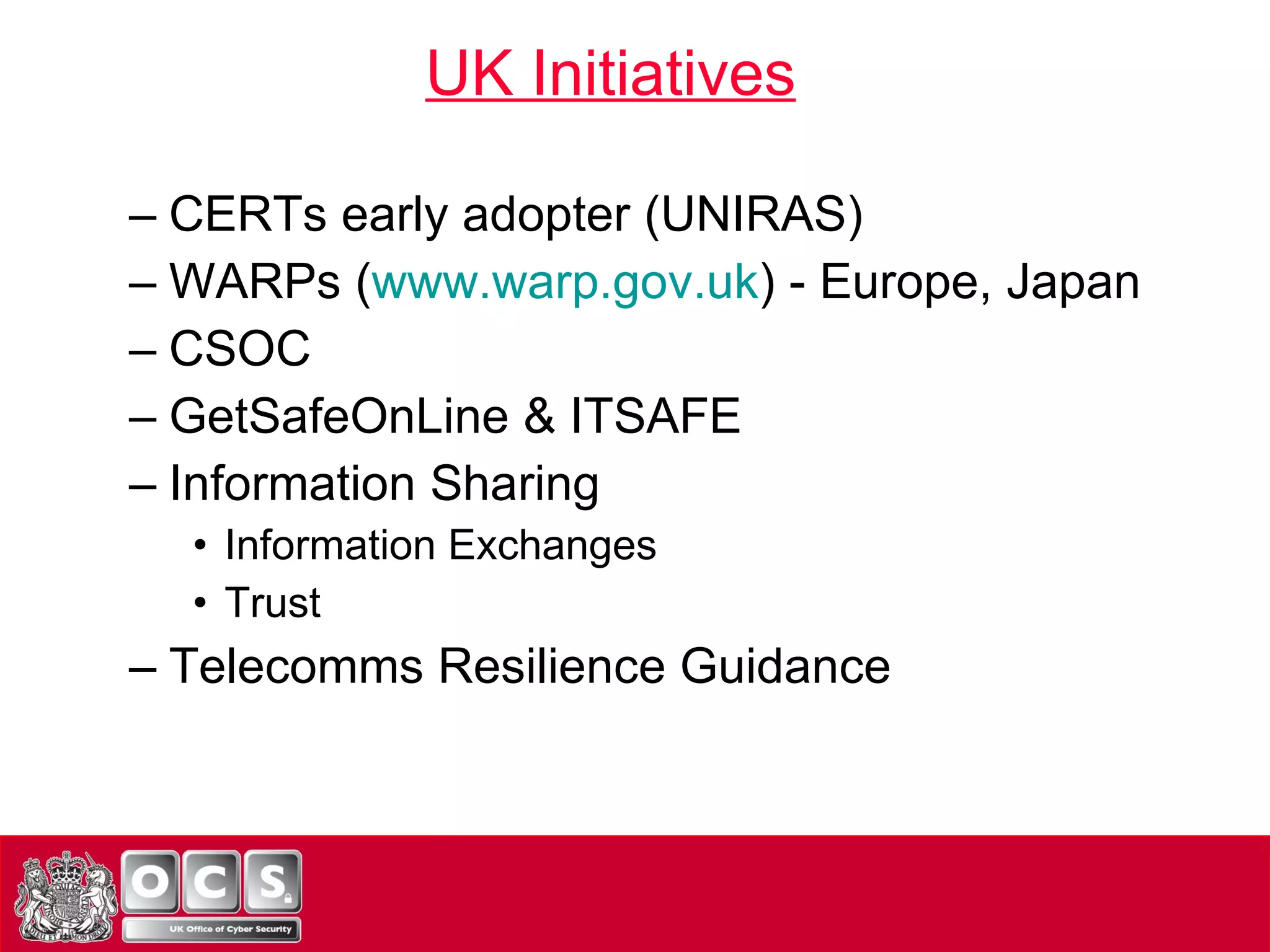CERTs early adopter (UNIRAS) WARPs ( www.warp.gov.uk ) - Europe, Japan CSOC GetSafeOnLine & ITSAFE Information Sharing Information Exchanges Trust Telecomms Resilience Guidance UK Initiatives 